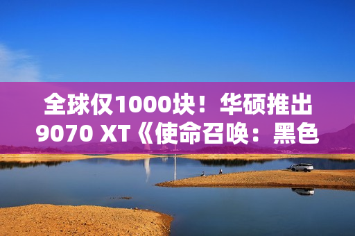 全球仅1000块！华硕推出9070 XT《使命召唤：黑色行动7》限量显卡