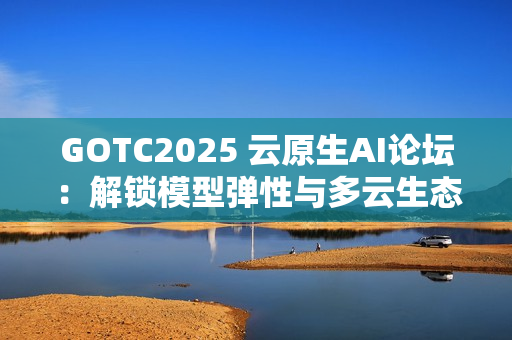 GOTC2025 云原生AI论坛：解锁模型弹性与多云生态新路径