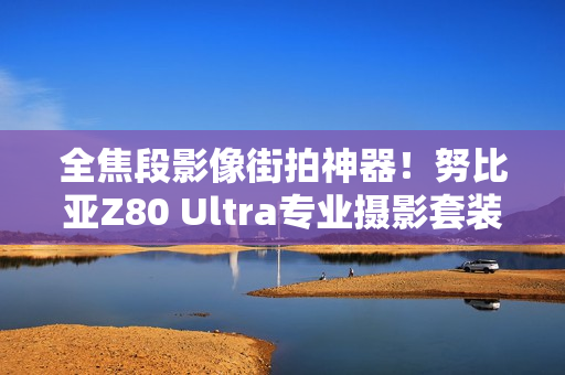 全焦段影像街拍神器！努比亚Z80 Ultra专业摄影套装图赏