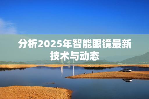 分析2025年智能眼镜最新技术与动态