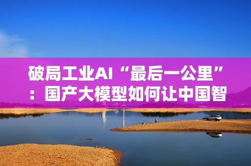 破局工业AI“最后一公里”：国产大模型如何让中国智造从场景优势到实战效能？
