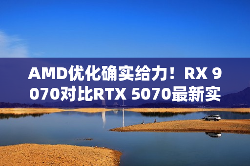 AMD优化确实给力！RX 9070对比RTX 5070最新实测