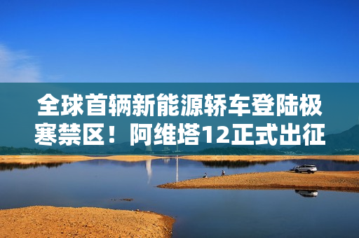 全球首辆新能源轿车登陆极寒禁区!阿维塔12正式出征南极 全球首辆新能源轿车登陆极寒禁区!阿维塔12正式出征南极