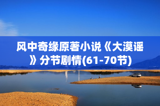 风中奇缘原著小说《大漠谣》分节剧情(61-70节) 风中奇缘原著小说《大漠谣》分节剧情(61-70节)