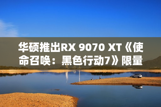 华硕推出RX 9070 XT《使命召唤：黑色行动7》限量显卡：全球仅1000块！