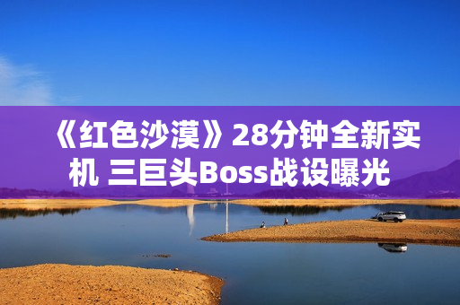 《红色沙漠》28分钟全新实机 三巨头Boss战设曝光 《红色沙漠》28分钟全新实机 三巨头Boss战设曝光
