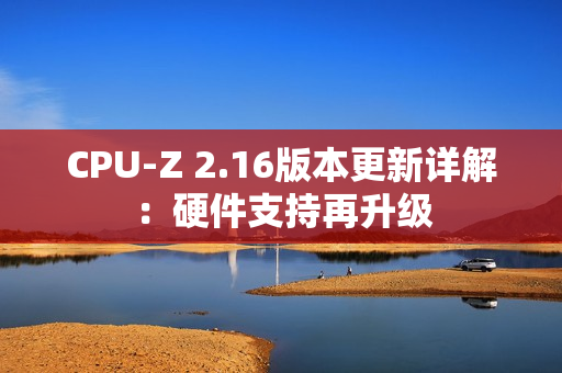 CPU-Z 2.16版本更新详解:硬件支持再升级 CPU-Z 2.16版本更新详解:硬件支持再升级
