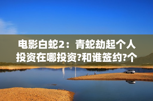 电影白蛇2：青蛇劫起个人投资在哪投资?和谁签约?个人怎么参与?(白蛇2青蛇 ftp)