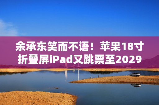 余承东笑而不语！苹果18寸折叠屏iPad又跳票至2029年 华为真技术领先了