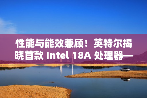 性能与能效兼顾!英特尔揭晓首款 Intel 18A 处理器——Panther Lake 的架构 性能与能效兼顾!英特尔揭晓首款 Intel 18A 处理器——Panther Lake 的架构