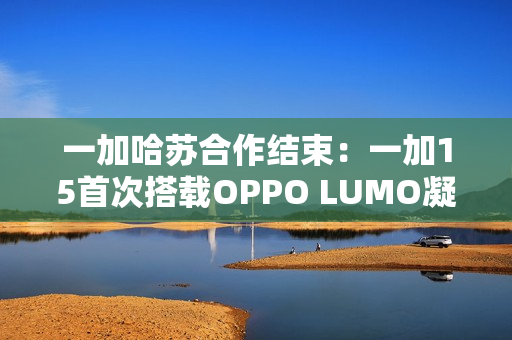 一加哈苏合作结束：一加15首次搭载OPPO LUMO凝光影像