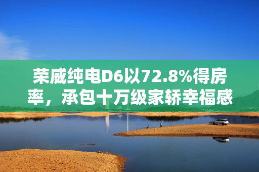 荣威纯电D6以72.8%得房率,承包十万级家轿幸福感 荣威纯电D6以72.8%得房率,承包十万级家轿幸福感
