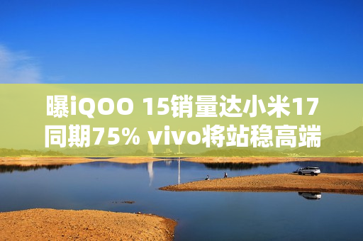 曝iQOO 15销量达小米17同期75% vivo将站稳高端前三？
