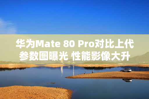 华为Mate 80 Pro对比上代参数图曝光 性能影像大升级
