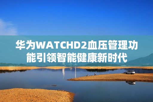 华为WATCHD2血压管理功能引领智能健康新时代