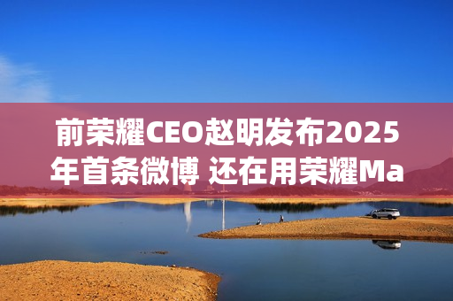 前荣耀CEO赵明发布2025年首条微博 还在用荣耀Magic7 Pro