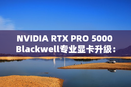 NVIDIA RTX PRO 5000 Blackwell专业显卡升级：48GB显存秒变72GB