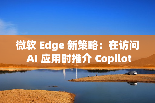 微软 Edge 新策略：在访问 AI 应用时推介 Copilot