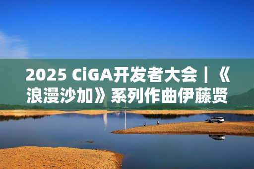 2025 CiGA开发者大会｜《浪漫沙加》系列作曲伊藤贤治带来游戏音乐制作秘闻