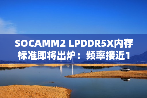 SOCAMM2 LPDDR5X内存标准即将出炉：频率接近10GHz