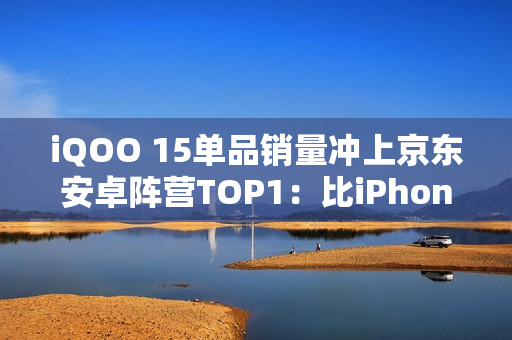 iQOO 15单品销量冲上京东安卓阵营TOP1：比iPhone 17还火爆