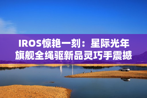 IROS惊艳一刻：星际光年旗舰全绳驱新品灵巧手震撼发布  开启灵巧操作新纪元