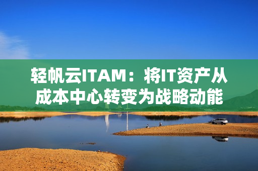 轻帆云ITAM：将IT资产从成本中心转变为战略动能