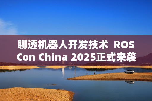 聊透机器人开发技术 ROSCon China 2025正式来袭 聊透机器人开发技术 ROSCon China 2025正式来袭