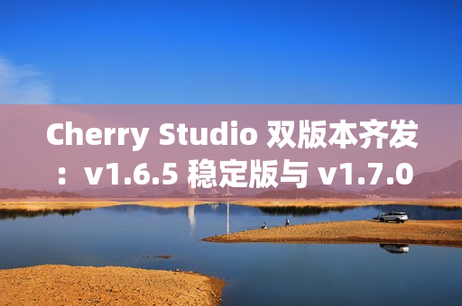 Cherry Studio 双版本齐发：v1.6.5 稳定版与 v1.7.0-beta.2 Agent 尝鲜版