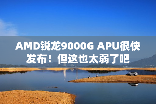 AMD锐龙9000G APU很快发布！但这也太弱了吧