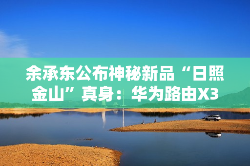 余承东公布神秘新品“日照金山”真身：华为路由X3 Pro！