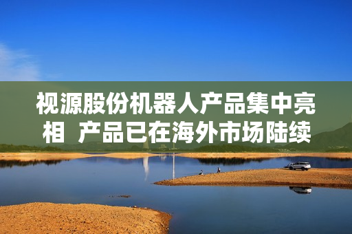 视源股份机器人产品集中亮相  产品已在海外市场陆续实现落地部署