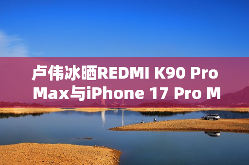 卢伟冰晒REDMI K90 Pro Max与iPhone 17 Pro Max屏幕对比：护眼碾压