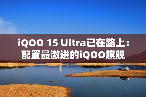 iQOO 15 Ultra已在路上：配置最激进的iQOO旗舰