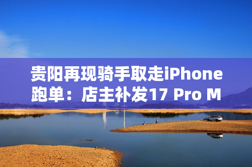 贵阳再现骑手取走iPhone跑单：店主补发17 Pro Max