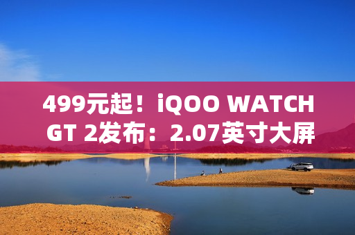 499元起！iQOO WATCH GT 2发布：2.07英寸大屏、支持eSIM