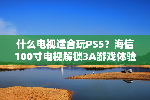 什么电视适合玩PS5？海信100寸电视解锁3A游戏体验