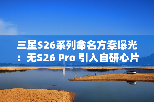 三星S26系列命名方案曝光：无S26 Pro 引入自研心片