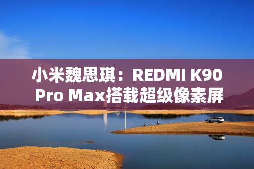 小米魏思琪：REDMI K90 Pro Max搭载超级像素屏幕