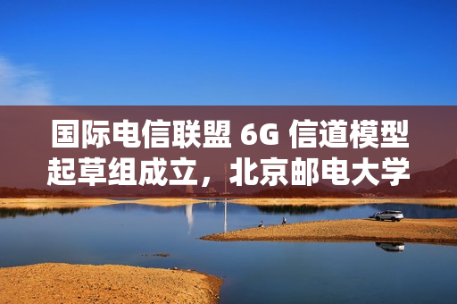 国际电信联盟 6G 信道模型起草组成立，北京邮电大学张建华教授担任组长