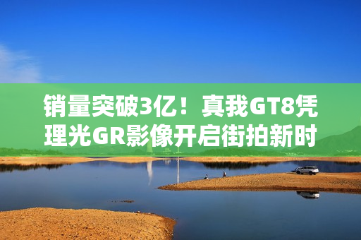 销量突破3亿！真我GT8凭理光GR影像开启街拍新时代