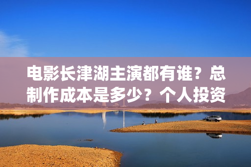 电影长津湖主演都有谁？总制作成本是多少？个人投资门槛高吗？(电影长津湖主要演员都是谁)