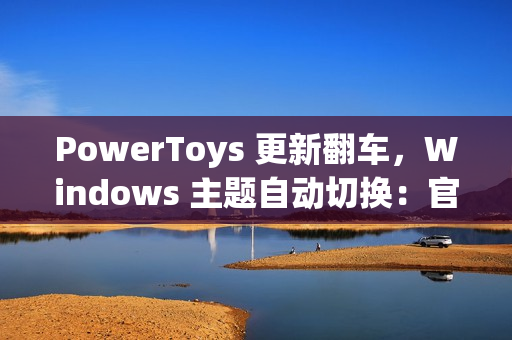PowerToys 更新翻车,Windows 主题自动切换:官方确认为 Bug PowerToys 更新翻车,Windows 主题自动切换:官方确认为 Bug