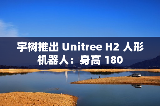 宇树推出 Unitree H2 人形机器人：身高 180