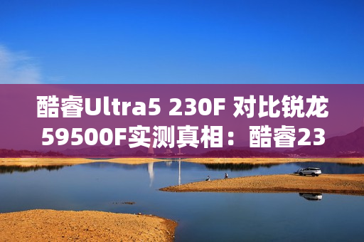 酷睿Ultra5 230F 对比锐龙59500F实测真相：酷睿230F游戏稳、创作快、AI更强