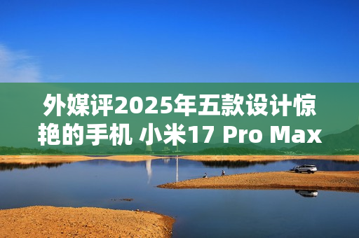 外媒评2025年五款设计惊艳的手机 小米17 Pro Max入选 外媒评2025年五款设计惊艳的手机 小米17 Pro Max入选