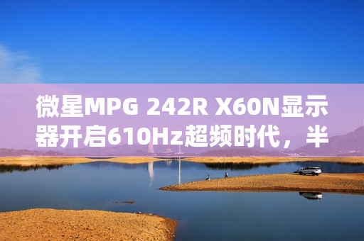 微星MPG 242R X60N显示器开启610Hz超频时代，半价引爆FPS战场