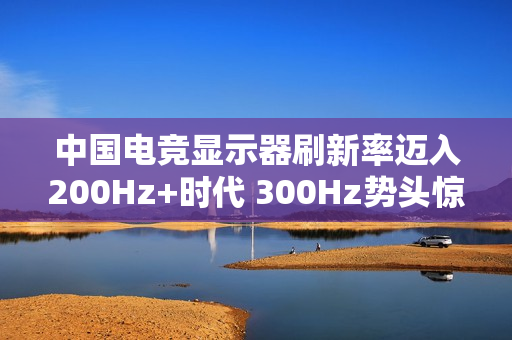 中国电竞显示器刷新率迈入200Hz+时代 300Hz势头惊人