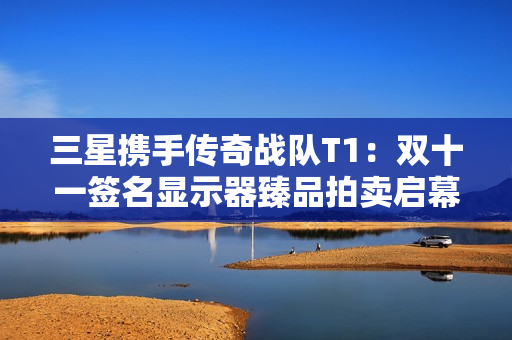 三星携手传奇战队T1：双十一签名显示器臻品拍卖启幕，尖端装备助燃竞技梦想