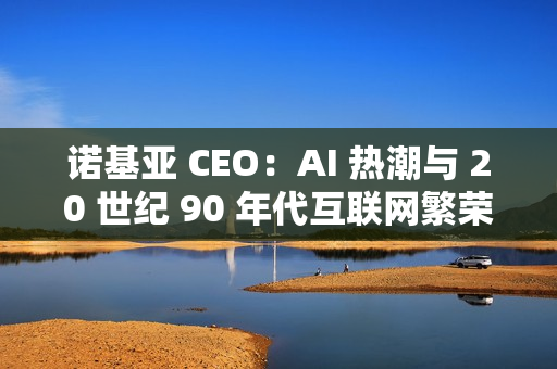 诺基亚 CEO：AI 热潮与 20 世纪 90 年代互联网繁荣相似